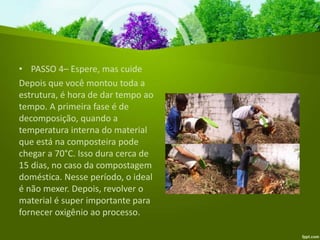 • PASSO 4– Espere, mas cuide
Depois que você montou toda a
estrutura, é hora de dar tempo ao
tempo. A primeira fase é de
decomposição, quando a
temperatura interna do material
que está na composteira pode
chegar a 70°C. Isso dura cerca de
15 dias, no caso da compostagem
doméstica. Nesse período, o ideal
é não mexer. Depois, revolver o
material é super importante para
fornecer oxigênio ao processo.
 