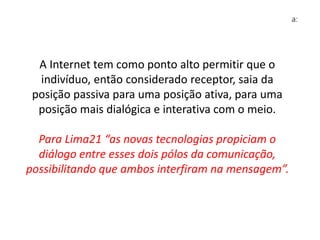 A Internet tem como ponto alto permitir que o
indivíduo, então considerado receptor, saia da
posição passiva para uma posição ativa, para uma
posição mais dialógica e interativa com o meio.
Para Lima21 “as novas tecnologias propiciam o
diálogo entre esses dois pólos da comunicação,
possibilitando que ambos interfiram na mensagem”.
 
