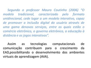 Segundo o professor Mauro Coutinho (2006) “O
modelo tradicional, caracterizado pelo formato
unidirecional, cede lugar a um modelo interativo, capaz
de promover a inclusão digital do usuário através de
uma gama denovos serviços, entre os quais estão o
comércio eletrônico, o governo eletrônico, a educação à
distância e os jogos interativos”.
Assim as tecnologias computacionais de
comunicação contribuem para o crescimento da
EAD,possibilitando o desenvolvimento dos ambientes
virtuais de aprendizagem (AVA).
 