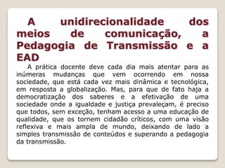 A unidirecionalidade dos
meios de comunicação, a
Pedagogia de Transmissão e a
EAD
A prática docente deve cada dia mais atentar para as
inúmeras mudanças que vem ocorrendo em nossa
sociedade, que está cada vez mais dinâmica e tecnológica,
em resposta a globalização. Mas, para que de fato haja a
democratização dos saberes e a efetivação de uma
sociedade onde a igualdade e justiça prevaleçam, é preciso
que todos, sem exceção, tenham acesso a uma educação de
qualidade, que os tornem cidadão críticos, com uma visão
reflexiva e mais ampla de mundo, deixando de lado a
simples transmissão de conteúdos e superando a pedagogia
da transmissão.
 