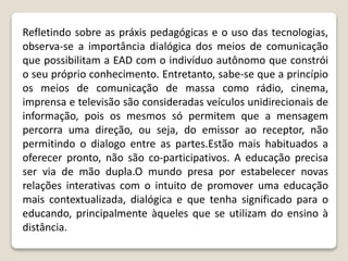 Refletindo sobre as práxis pedagógicas e o uso das tecnologias,
observa-se a importância dialógica dos meios de comunicação
que possibilitam a EAD com o indivíduo autônomo que constrói
o seu próprio conhecimento. Entretanto, sabe-se que a princípio
os meios de comunicação de massa como rádio, cinema,
imprensa e televisão são consideradas veículos unidirecionais de
informação, pois os mesmos só permitem que a mensagem
percorra uma direção, ou seja, do emissor ao receptor, não
permitindo o dialogo entre as partes.Estão mais habituados a
oferecer pronto, não são co-participativos. A educação precisa
ser via de mão dupla.O mundo presa por estabelecer novas
relações interativas com o intuito de promover uma educação
mais contextualizada, dialógica e que tenha significado para o
educando, principalmente àqueles que se utilizam do ensino à
distância.
 
