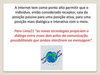 A Internet tem como ponto alto permitir que o
indivíduo, então considerado receptor, saia da
posição passiva para uma posição ativa, para uma
posição mais dialógica e interativa com o meio.
Para Lima21 “as novas tecnologias propiciam o
diálogo entre esses dois pólos da comunicação,
possibilitando que ambos interfiram na mensagem”.
 