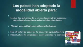 Los países han adoptado la
modalidad abierta para:


Resolver los problemas de la demanda educativa y ofrecer una
segunda oportunidad para realizar estudios universitarios.


Atender a una población geográficamente dispersa.



Para abaratar los costos de la educación aprovechando la



Infraestructura de universidades convencionales ya existentes.

 