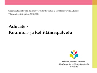 Aducate - Koulutus- ja kehittämispalvelu Organisaatioesittely: Itä-Suomen yliopiston koulutus- ja kehittämispalvelu Aducate Tilaisuuden nimi, paikka 30.10.2008 