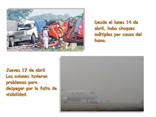 Desde el lunes 14 de abril, hubo choques múltiples por causa del humo.  Jueves 17 de abril Los aviones tuvieron problemas para despegar por la falta de visibilidad . 