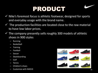  Nike’s foremost focus is athletic footwear, designed for sports
and everyday usage with the brand name.
 The production facilities are located close to the raw material
to have low labor prices.
 The company presently sells roughly 300 models of athletic
shoes in 900 styles
–
–
–
–
–
–
–
–
–
–

Running
Basketball
Training
Football
Soccer
Skateboarding
Golf
Tennis
Children’s shoes
Customize with NIKEiD

18

 