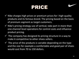  Nike charges high prices or premium prices for i high quality
products and its famous brand. The pricing based on the basis
of premium segment as target customers.
 Nike’s pricing strategy use of vertical, take part in more than
one channel level operations for control costs and influence
product pricing.
 The company has designed its pricing structure in a way to
make it competitive to other shoes sellers.
 The price of the products is variable depending on the type
and the size for example a comfortable and good pair of shoes
would cost from 70 to 150 dollars.
19

 