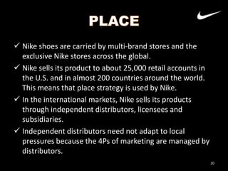  Nike shoes are carried by multi-brand stores and the
exclusive Nike stores across the global.
 Nike sells its product to about 25,000 retail accounts in
the U.S. and in almost 200 countries around the world.
This means that place strategy is used by Nike.
 In the international markets, Nike sells its products
through independent distributors, licensees and
subsidiaries.
 Independent distributors need not adapt to local
pressures because the 4Ps of marketing are managed by
distributors.
20

 