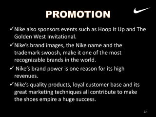Nike also sponsors events such as Hoop It Up and The
Golden West Invitational.
Nike’s brand images, the Nike name and the
trademark swoosh, make it one of the most
recognizable brands in the world.
 Nike’s brand power is one reason for its high
revenues.
Nike’s quality products, loyal customer base and its
great marketing techniques all contribute to make
the shoes empire a huge success.
22

 