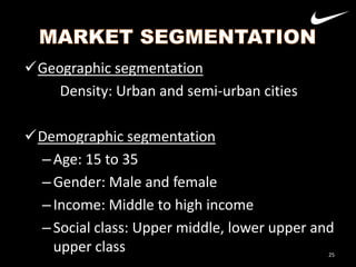 Geographic segmentation
Density: Urban and semi-urban cities
Demographic segmentation
– Age: 15 to 35
– Gender: Male and female
– Income: Middle to high income
– Social class: Upper middle, lower upper and
upper class

25

 