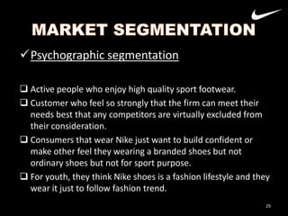 Psychographic segmentation
 Active people who enjoy high quality sport footwear.
 Customer who feel so strongly that the firm can meet their
needs best that any competitors are virtually excluded from
their consideration.
 Consumers that wear Nike just want to build confident or
make other feel they wearing a branded shoes but not
ordinary shoes but not for sport purpose.
 For youth, they think Nike shoes is a fashion lifestyle and they
wear it just to follow fashion trend.
29

 