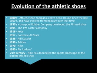 Evolution of the athletic shoes
• 1800’s - Athletic shoe companies have been around since the late
1800’s, and have evolved tremendously over that time.
• 1830’s - Liverpool Rubber Company developed the Plimsoll shoe
• 1895 - The J.W. Foster company
• 1916 - Keds
• 1917 - Converse All Stars
• 1936 - Adi Dassler
• 1950 - Adidas
• 1970 - Nike
• 1980 - Air Jordans’
• 21st century - Nike has dominated the sports landscape as the
leading athletic shoe

 
