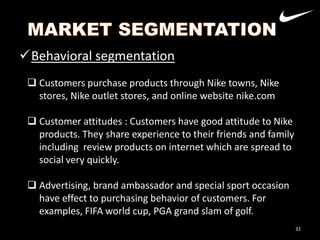 Behavioral segmentation
 Customers purchase products through Nike towns, Nike
stores, Nike outlet stores, and online website nike.com
 Customer attitudes : Customers have good attitude to Nike
products. They share experience to their friends and family
Nike
including review products on internet which are spread to
Adidas
social very quickly.

 Advertising, brand ambassador and special sport occasion
have effect to purchasing behavior of customers. For
examples, FIFA world cup, PGA grand slam of golf.
32

 