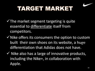 The market segment targeting is quite
essential to differentiate itself from
competitors.
Nike offers its consumers the option to custom
built their own shoes on its website, a huge
Nike
differentiation that Adidas does not have.Adidas
 Nike also has a large of innovative products,
including the Nike+, in collaboration with
Apple.
33

 