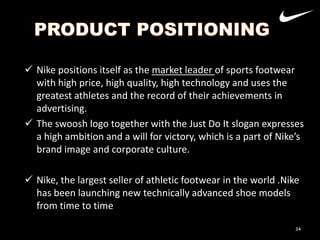  Nike positions itself as the market leader of sports footwear
with high price, high quality, high technology and uses the
greatest athletes and the record of their achievements in
advertising.
 The swoosh logo together with the Just Do It slogan expresses
a high ambition and a will for victory, which is a part of Nike’s
Nike
brand image and corporate culture.
Adidas

 Nike, the largest seller of athletic footwear in the world .Nike
has been launching new technically advanced shoe models
from time to time
34

 