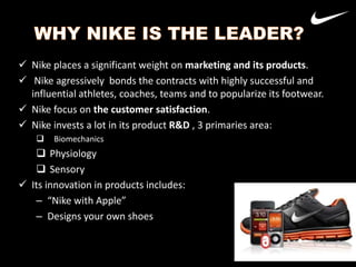  Nike places a significant weight on marketing and its products.
 Nike agressively bonds the contracts with highly successful and
influential athletes, coaches, teams and to popularize its footwear.
 Nike focus on the customer satisfaction.
 Nike invests a lot in its product R&D , 3 primaries area:


Biomechanics

 Physiology
 Sensory
 Its innovation in products includes:
– “Nike with Apple”
– Designs your own shoes

Nike
Adidas

37

 