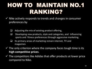  Nike actively responds to trends and changes in consumer
preferences by
 Adjusting the mix of existing product offering,
 Developing new products, style and categories, and Influencing
sports and fitness preferences through aggressive marketing.
 Its primary areas of marketing remain internet, TV and
magazines

 The only criterion where the company faces tough time is its
high competitive prices.
 The competitors like Adidas that offer products at lower price
compared to Nike.
39

 