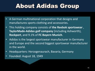 • A German multinational corporation that designs and
manufactures sports clothing and accessories.
• This holding company consists of the Reebok sportswear ,
TaylorMade-Adidas golf company (including Ashworth),
Rockport, and 9.1% of FC Bayern Munich.
• Adidas is the largest sportswear manufacturer in Germany
and Europe and the second biggest sportswear manufacturer
in the world.
• Headquarters: Herzogenaurach, Bavaria, Germany
• Founded: August 18, 1949

41

 