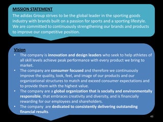 MISSION STATEMENT
The adidas Group strives to be the global leader in the sporting goods
industry with brands built on a passion for sports and a sporting lifestyle.
We are committed to continuously strengthening our brands and products
to improve our competitive position.

Vision
•

•

•
•

The company is innovation and design leaders who seek to help athletes of
all skill levels achieve peak performance with every product we bring to
market.
The company are consumer focused and therefore we continuously
improve the quality, look, feel, and image of our products and our
organizational structures to match and exceed consumer expectations and
to provide them with the highest value.
The company are a global organization that is socially and environmentally
responsible, that embraces creativity and diversity, and is financially
rewarding for our employees and shareholders.
The company are dedicated to consistently delivering outstanding
financial results.
43

 