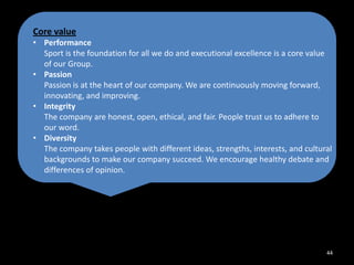 Core value
• Performance
Sport is the foundation for all we do and executional excellence is a core value
of our Group.
• Passion
Passion is at the heart of our company. We are continuously moving forward,
innovating, and improving.
• Integrity
The company are honest, open, ethical, and fair. People trust us to adhere to
our word.
• Diversity
The company takes people with different ideas, strengths, interests, and cultural
backgrounds to make our company succeed. We encourage healthy debate and
differences of opinion.

44

 