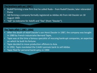 The brothers split up ( 1947 )
• Rudolf forming a new firm that he called Ruda – from Rudolf Dassler, later rebranded
Puma
• Adi forming a company formally registered as Adidas AG from Adi Dassler on 18
August 1949.
• "Adi" (a nickname for Adolf) and "Das" (from "Dassler").

The Tapie affair ( 1987- 1994)
• After the death of Adolf Dassler's son Horst Dassler in 1987, the company was bought
in 1989 by French industrialist Bernard Tapie,
• Tapie was at the time a famous specialist of rescuing bankrupt companies, an expertise
on which he built his fortune.
• Tapie decided to move production offshore to Asia.
• In 1992, Tapie mandated the Crédit Lyonnais bank to sell Adidas
• Tapie filed for personal bankruptcy in 1994

46

 