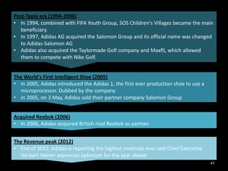 Post-Tapie era (1994-2006)
• In 1994, combined with FIFA Youth Group, SOS Children's Villages became the main
beneficiary.
• In 1997, Adidas AG acquired the Salomon Group and its official name was changed
to Adidas-Salomon AG
• Adidas also acquired the Taylormade Golf company and Maxfli, which allowed
them to compete with Nike Golf.
The World's First Intelligent Shoe (2005)
• In 2005, Adidas introduced the Adidas 1, the first ever production shoe to use a
microprocessor. Dubbed by the company
• in 2005, on 3 May, Adidas sold their partner company Salomon Group
Acquired Reebok (2006)
• In 2006, Adidas acquired British rival Reebok as partner.
The Revenue peak (2012)
• End of 2012, Adidas is reporting the highest revenues ever and Chief Executive
Herbert Hainer expresses optimism for the year ahead.
47

 