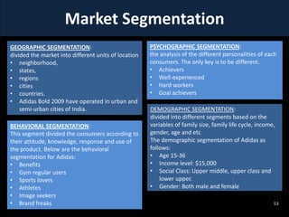 Market Segmentation
GEOGRAPHIC SEGMENTATION:
divided the market into different units of location
• neighborhood,
• states,
• regions
• cities
• countries.
• Adidas Bold 2009 have operated in urban and
semi-urban cities of India.
BEHAVIORAL SEGMENTATION:
This segment divided the consumers according to
their attitude, knowledge, response and use of
the product. Below are the behavioral
segmentation for Adidas:
• Benefits
• Gym regular users
• Sports lovers
• Athletes
• Image seekers
• Brand freaks

PSYCHOGRAPHIC SEGMENTATION:
the analysis of the different personalities of each
consumers. The only key is to be different.
• Achievers
• Well-experienced
• Hard workers
• Goal achievers
DEMOGRAPHIC SEGMENTATION:
divided into different segments based on the
variables of family size, family life cycle, income,
gender, age and etc
The demographic segmentation of Adidas as
follows:
• Age 15-36
• Income level: $15,000
• Social Class: Upper middle, upper class and
lower upper.
• Gender: Both male and female
53

 