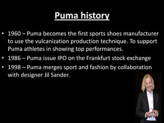 Puma history
• 1960 – Puma becomes the first sports shoes manufacturer
to use the vulcanization production technique. To support
Puma athletes in showing top performances.
• 1986 – Puma issue IPO on the Frankfurt stock exchange
• 1998 – Puma merges sport and fashion by collaboration
with designer Jil Sander.

 
