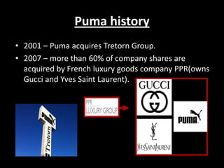 Puma history
• 2001 – Puma acquires Tretorn Group.
• 2007 – more than 60% of company shares are
acquired by French luxury goods company PPR(owns
Gucci and Yves Saint Laurent).

 