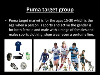 Puma target group
• Puma target market is for the ages 15-30 which is the
age when a person is sporty and active the gender is
for both female and male with a range of females and
males sports clothing, shoe wear even a perfume line.

 