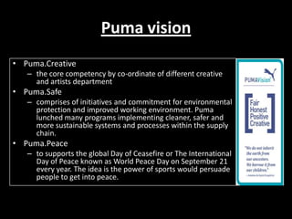 Puma vision
• Puma.Creative
– the core competency by co-ordinate of different creative
and artists department

• Puma.Safe
– comprises of initiatives and commitment for environmental
protection and improved working environment. Puma
lunched many programs implementing cleaner, safer and
more sustainable systems and processes within the supply
chain.

• Puma.Peace
– to supports the global Day of Ceasefire or The International
Day of Peace known as World Peace Day on September 21
every year. The idea is the power of sports would persuade
people to get into peace.

 