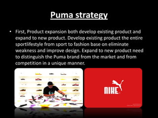 Puma strategy
• First, Product expansion both develop existing product and
expand to new product. Develop existing product the entire
sportlifestyle from sport to fashion base on eliminate
weakness and improve design. Expand to new product need
to distinguish the Puma brand from the market and from
competition in a unique manner.

 