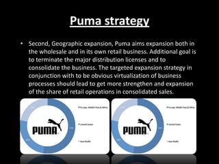 Puma strategy
• Second, Geographic expansion, Puma aims expansion both in
the wholesale and in its own retail business. Additional goal is
to terminate the major distribution licenses and to
consolidate the business. The targeted expansion strategy in
conjunction with to be obvious virtualization of business
processes should lead to get more strengthen and expansion
of the share of retail operations in consolidated sales.

 