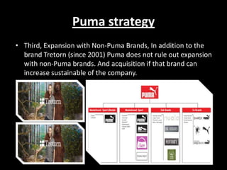 Puma strategy
• Third, Expansion with Non-Puma Brands, In addition to the
brand Tretorn (since 2001) Puma does not rule out expansion
with non-Puma brands. And acquisition if that brand can
increase sustainable of the company.

 