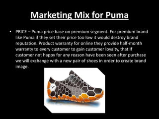 Marketing Mix for Puma
• PRICE – Puma price base on premium segment. For premium brand
like Puma if they set their price too low it would destroy brand
reputation. Product warranty for online they provide half-month
warranty to every customer to gain customer loyalty, that If
customer not happy for any reason have been seen after purchase
we will exchange with a new pair of shoes in order to create brand
image.

 