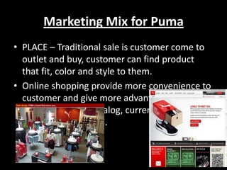 Marketing Mix for Puma
• PLACE – Traditional sale is customer come to
outlet and buy, customer can find product
that fit, color and style to them.
• Online shopping provide more convenience to
customer and give more advantage such as
extensive online catalog, current news on
Puma, newest items.

 