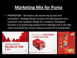 Marketing Mix for Puma
• PROMOTION – Stimulate sale volume by launch new
promotion. Package design involves the development of a
container and a graphic design for a product. Packaging
function is to protecting product from damage and it can add
value to product by concern about environment sustainable.

 