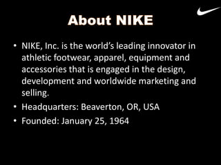 • NIKE, Inc. is the world’s leading innovator in
athletic footwear, apparel, equipment and
accessories that is engaged in the design,
development and worldwide marketing and
selling.
• Headquarters: Beaverton, OR, USA
• Founded: January 25, 1964

 