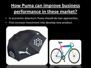 How Puma can improve business
performance in these market?
• In economic downturn Puma should do two approaches.
• First increase investment into develop new product.

 