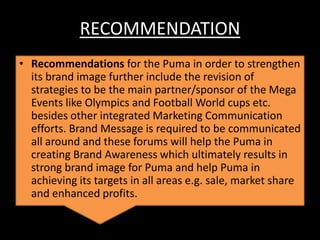 RECOMMENDATION
• Recommendations for the Puma in order to strengthen
its brand image further include the revision of
strategies to be the main partner/sponsor of the Mega
Events like Olympics and Football World cups etc.
besides other integrated Marketing Communication
efforts. Brand Message is required to be communicated
all around and these forums will help the Puma in
creating Brand Awareness which ultimately results in
strong brand image for Puma and help Puma in
achieving its targets in all areas e.g. sale, market share
and enhanced profits.

 