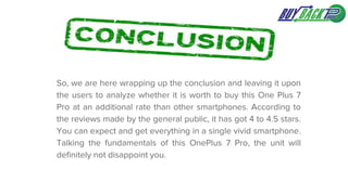 So, we are here wrapping up the conclusion and leaving it upon
the users to analyze whether it is worth to buy this One Plus 7
Pro at an additional rate than other smartphones. According to
the reviews made by the general public, it has got 4 to 4.5 stars.
You can expect and get everything in a single vivid smartphone.
Talking the fundamentals of this OnePlus 7 Pro, the unit will
definitely not disappoint you.
 