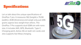 Specifications
Let us talk about the unique specifications of
OnePlus 7 pro. It measures 162 (height) x 75.90
(width) x 8.80 (thickness) and weigh only just 206
grams approx less weight than others. The
OnePlus 7 Pro supports dual GSM sim with nano
size. It includes Wifi, GPS, Bluetooth, Type C
Charging point, Active 4G on both sim cards and
also supports fast Warp charging.
 
