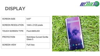 DISPLAY
SCREEN SIZE 6.67”
SCREEN RESOLUTION 1440 x 3120 pixels
TOUCH SCREEN TYPE Fluid AMOLED
PROTECTION Notchless Curved Gorilla
Glass 5
SCREEN VIEW Full View
 