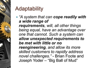 Adaptability
 “A system that can cope readily with
a wide range of
requirements, will, all other things
being equal, have an advantage over
one that cannot. Such a system can
allow unexpected requirements to
be met with little or no
reengineering, and allow its more
skilled customers to rapidly address
novel challenges.” - Brian Foote and
Joseph Yoder – “Big Ball of Mud”
 