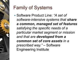 Family of Systems
 Software Product Line: “A set of
software-intensive systems that share
a common, managed set of features
satisfying the specific needs of a
particular market segment or mission
and that are developed from a
common set of core assets in a
prescribed way.” – Software
Engineering Institute
 