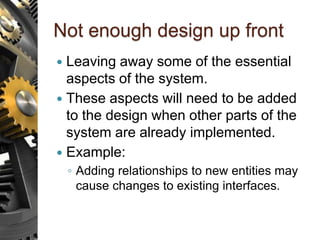 Not enough design up front
 Leaving away some of the essential
aspects of the system.
 These aspects will need to be added
to the design when other parts of the
system are already implemented.
 Example:
◦ Adding relationships to new entities may
cause changes to existing interfaces.
 