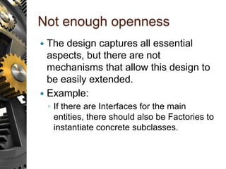 Not enough openness
 The design captures all essential
aspects, but there are not
mechanisms that allow this design to
be easily extended.
 Example:
◦ If there are Interfaces for the main
entities, there should also be Factories to
instantiate concrete subclasses.
 