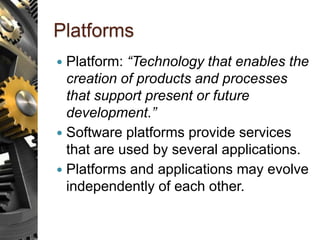 Platforms
 Platform: “Technology that enables the
creation of products and processes
that support present or future
development.”
 Software platforms provide services
that are used by several applications.
 Platforms and applications may evolve
independently of each other.
 