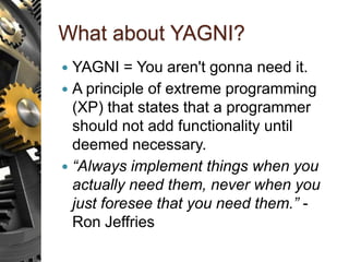 What about YAGNI?
 YAGNI = You aren't gonna need it.
 A principle of extreme programming
(XP) that states that a programmer
should not add functionality until
deemed necessary.
 “Always implement things when you
actually need them, never when you
just foresee that you need them.” -
Ron Jeffries
 