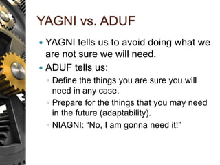 YAGNI vs. ADUF
 YAGNI tells us to avoid doing what we
are not sure we will need.
 ADUF tells us:
◦ Define the things you are sure you will
need in any case.
◦ Prepare for the things that you may need
in the future (adaptability).
◦ NIAGNI: “No, I am gonna need it!”
 